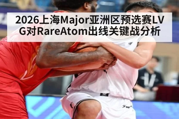 2026上海Major亚洲区预选赛LVG对RareAtom出线关键战分析