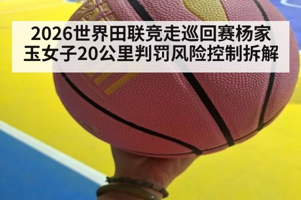 2026世界田联竞走巡回赛杨家玉女子20公里判罚风险控制拆解